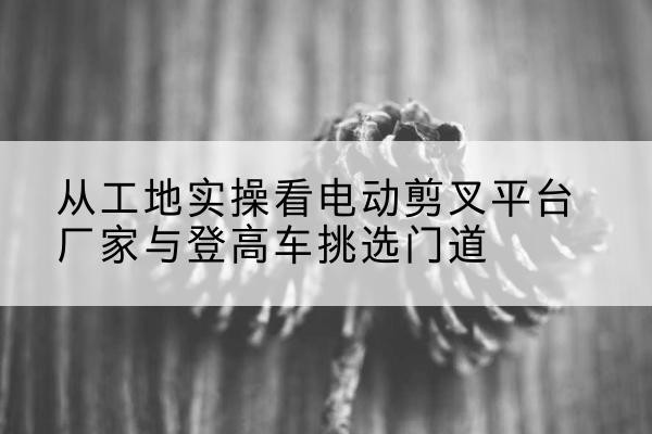 凤凰电动剪叉升降平台厂家-从工地实操看电动剪叉平台厂家与登高车挑选门道
