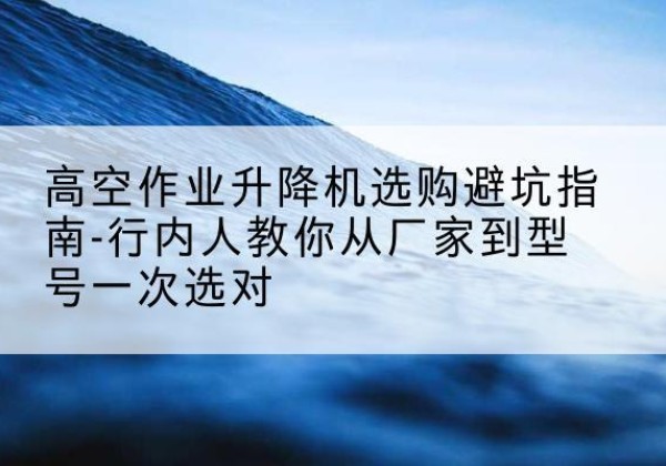 凤凰升降平台厂家-高空作业升降机选购避坑指南-行内人教你从厂家到型号一次选对