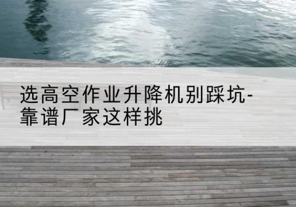 凤凰剪叉式升降机厂家-选高空作业升降机别踩坑-靠谱厂家这样挑