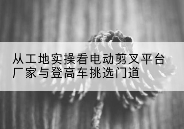 凤凰电动剪叉升降平台厂家-从工地实操看电动剪叉平台厂家与登高车挑选门道